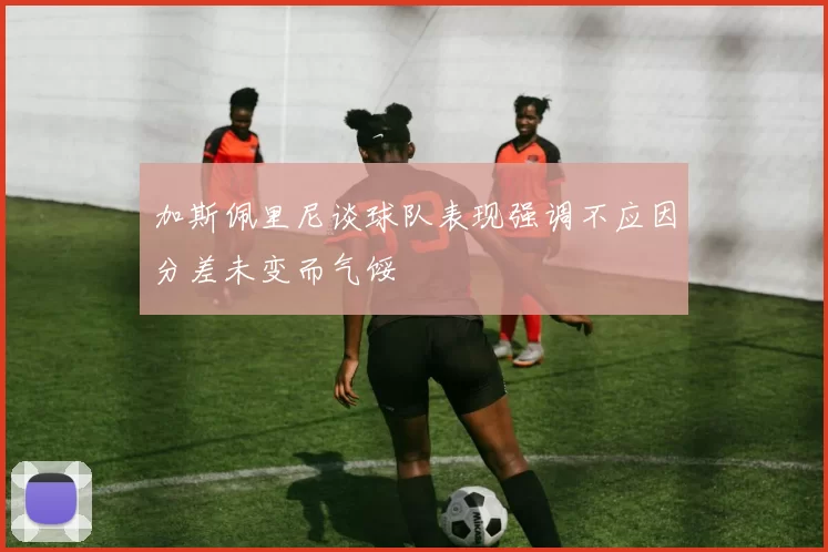加斯佩里尼谈球队表现强调不应因分差未变而气馁