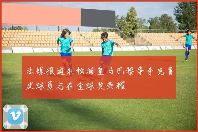 法媒报道利物浦皇马巴黎争夺克鲁皮球员志在金球奖荣耀