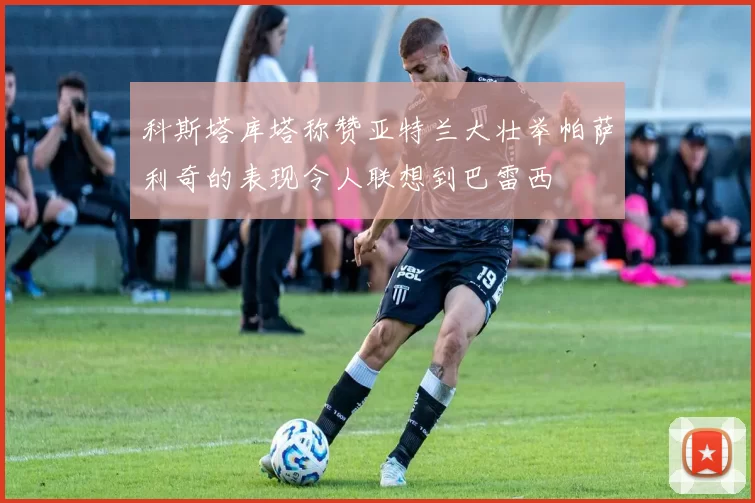 科斯塔库塔称赞亚特兰大壮举帕萨利奇的表现令人联想到巴雷西