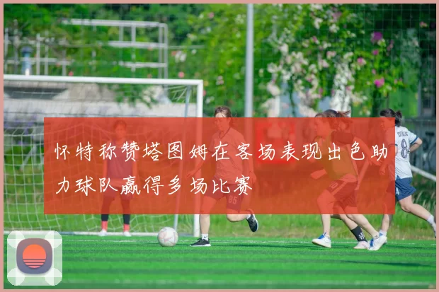 怀特称赞塔图姆在客场表现出色助力球队赢得多场比赛