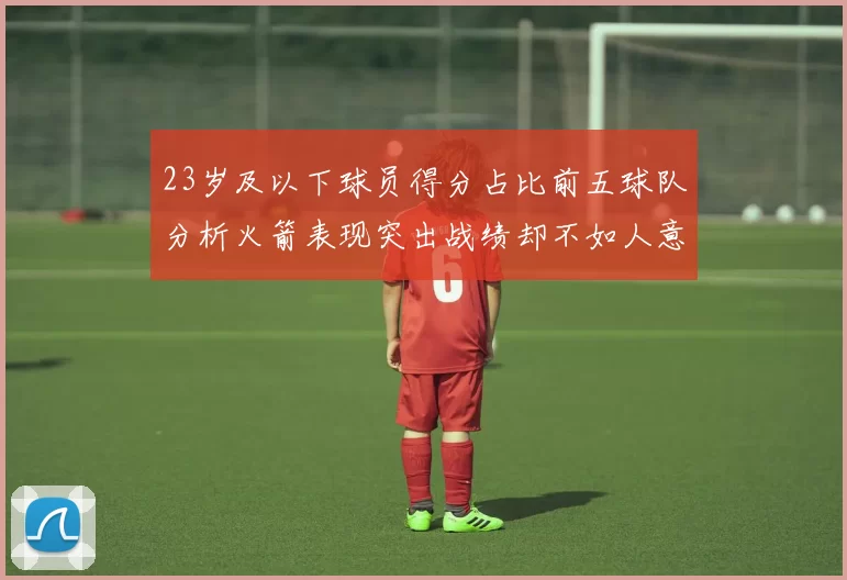 23岁及以下球员得分占比前五球队分析火箭表现突出战绩却不如人意