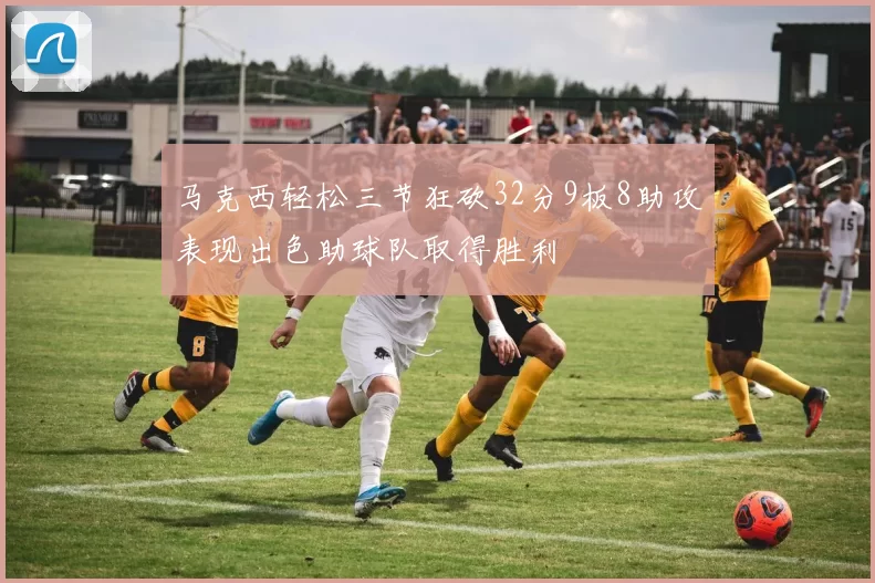 马克西轻松三节狂砍32分9板8助攻表现出色助球队取得胜利