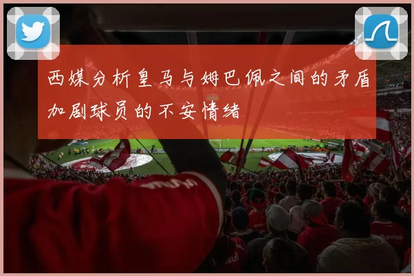 西媒分析皇马与姆巴佩之间的矛盾加剧球员的不安情绪