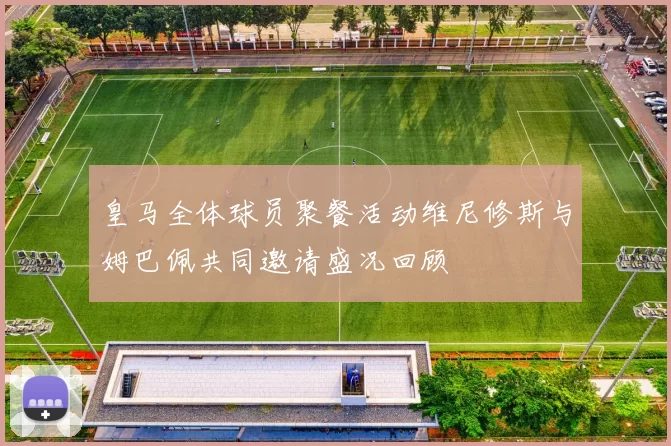 皇马全体球员聚餐活动维尼修斯与姆巴佩共同邀请盛况回顾