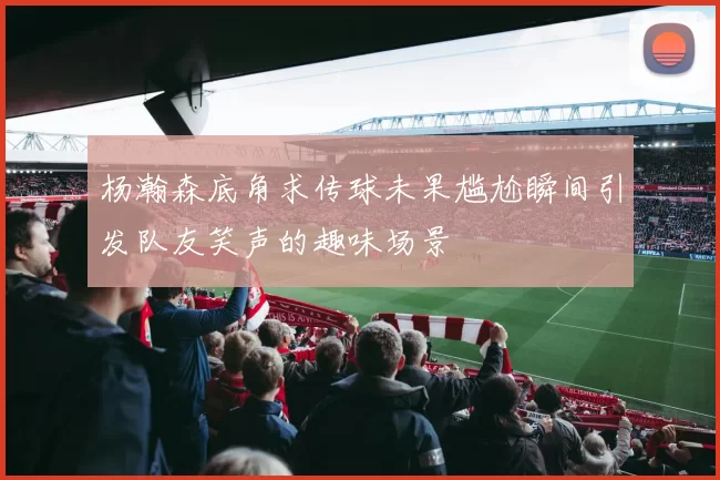 杨瀚森底角求传球未果尴尬瞬间引发队友笑声的趣味场景