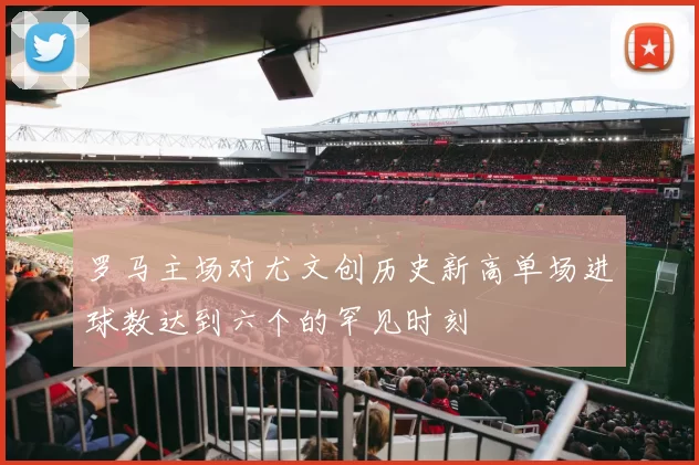 罗马主场对尤文创历史新高单场进球数达到六个的罕见时刻
