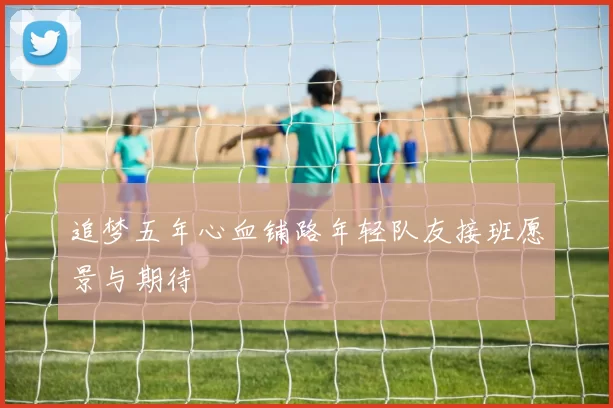 追梦五年心血铺路年轻队友接班愿景与期待