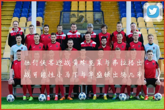 独行侠客迎战黄蜂克莱与弗拉格出战可能性小马丁与华盛顿出场几率高