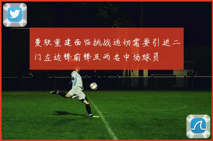 曼联重建面临挑战迫切需要引进二门左边锋前锋及两名中场球员