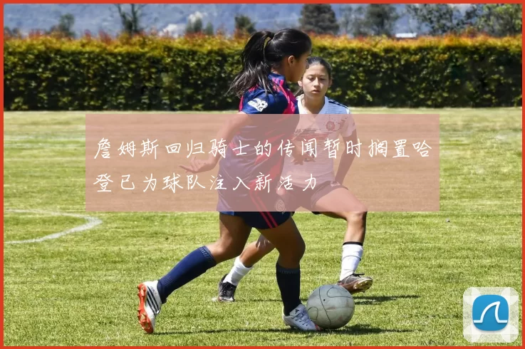 詹姆斯回归骑士的传闻暂时搁置哈登已为球队注入新活力