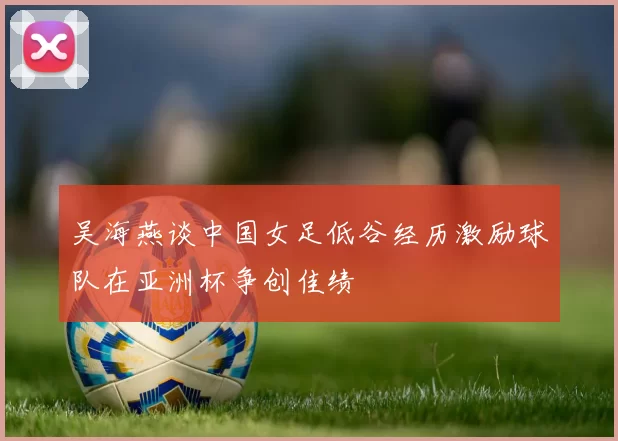 吴海燕谈中国女足低谷经历激励球队在亚洲杯争创佳绩