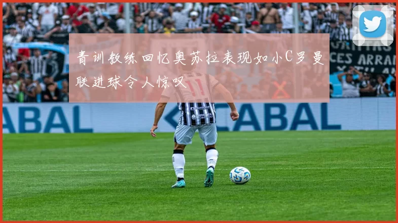 青训教练回忆奥苏拉表现如小C罗曼联进球令人惊叹