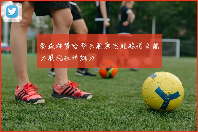 泰森称赞哈登求胜意志超越得分能力展现独特魅力