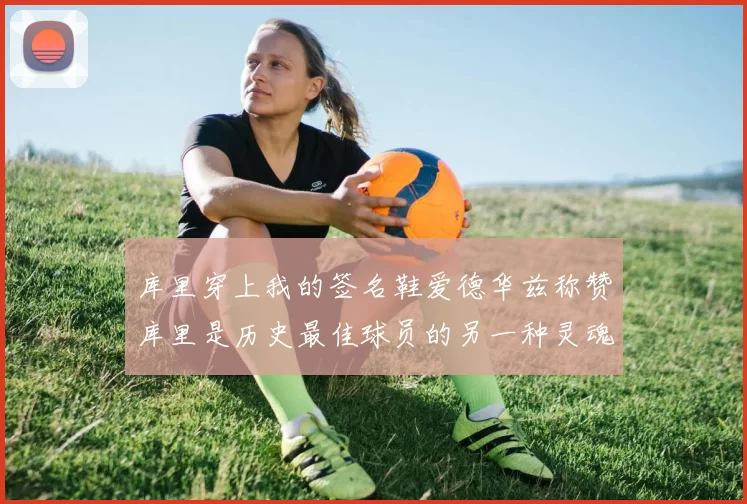 库里穿上我的签名鞋爱德华兹称赞库里是历史最佳球员的另一种灵魂