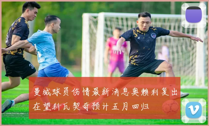 曼城球员伤情最新消息奥赖利复出在望科瓦契奇预计五月回归