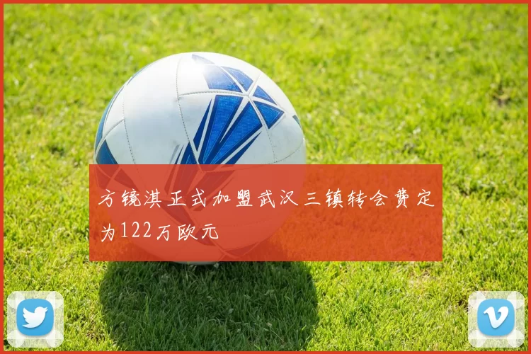 方镜淇正式加盟武汉三镇转会费定为122万欧元