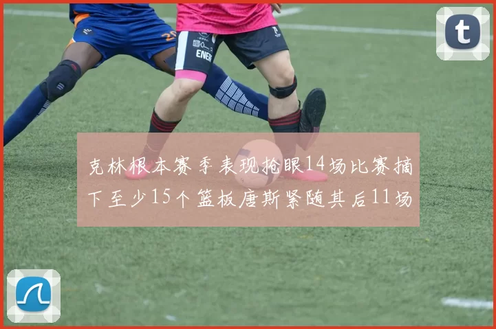 克林根本赛季表现抢眼14场比赛摘下至少15个篮板唐斯紧随其后11场精彩表现
