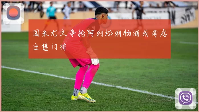 国米尤文争抢阿利松利物浦或考虑出售门将